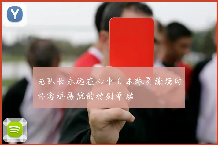 老队长永远在心中日本球员谢场时怀念远藤航的特别举动