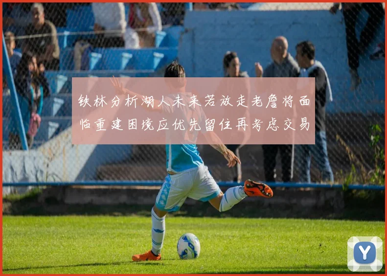 铁林分析湖人未来若放走老詹将面临重建困境应优先留住再考虑交易