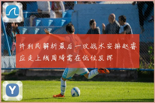 许利民解析最后一攻战术安排赵睿应走上线周琦需在低位发挥
