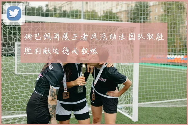 姆巴佩再展王者风范助法国队取胜胜利献给德尚教练