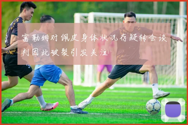 富勒姆对佩皮身体状况存疑转会谈判因此破裂引发关注