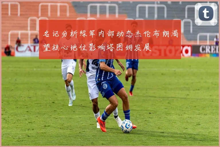 名记分析绿军内部动态杰伦布朗渴望核心地位影响塔图姆发展