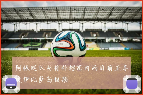 阿根廷队或将补招塞内西目前正享受伊比萨岛假期