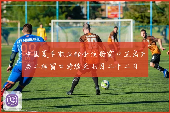 中国夏季职业转会注册窗口正式开启二转窗口持续至七月二十二日