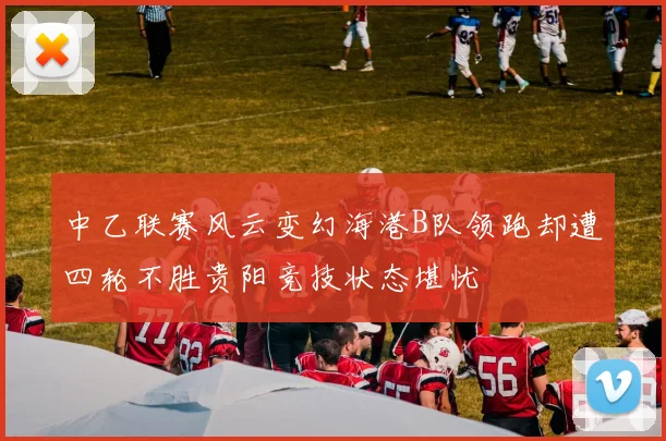 中乙联赛风云变幻海港B队领跑却遭四轮不胜贵阳竞技状态堪忧