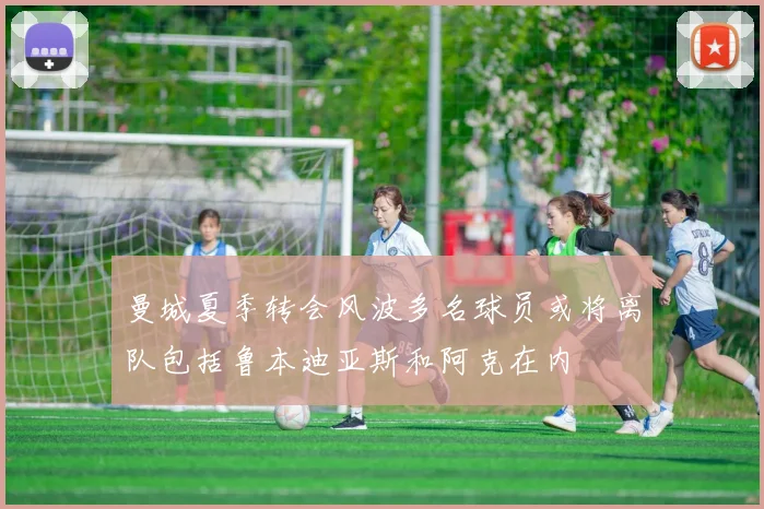 曼城夏季转会风波多名球员或将离队包括鲁本迪亚斯和阿克在内