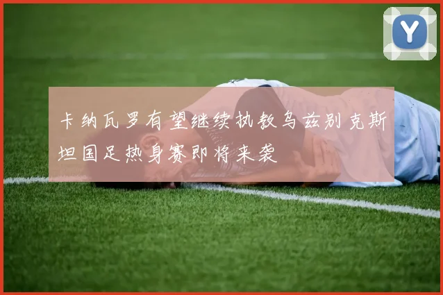卡纳瓦罗有望继续执教乌兹别克斯坦国足热身赛即将来袭