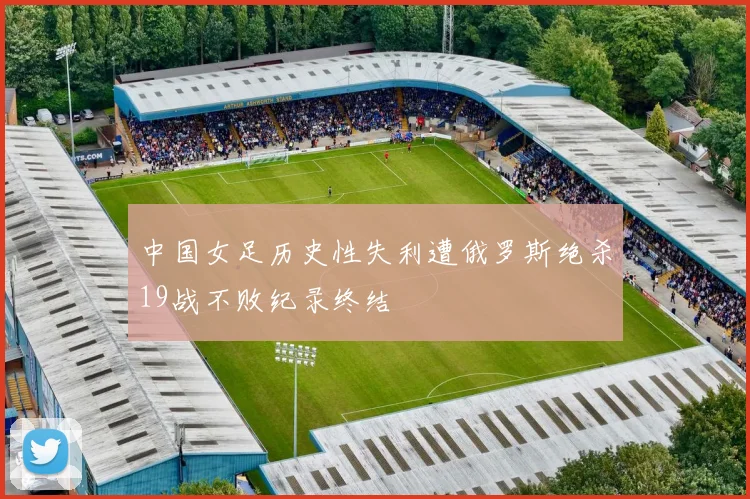 中国女足历史性失利遭俄罗斯绝杀19战不败纪录终结
