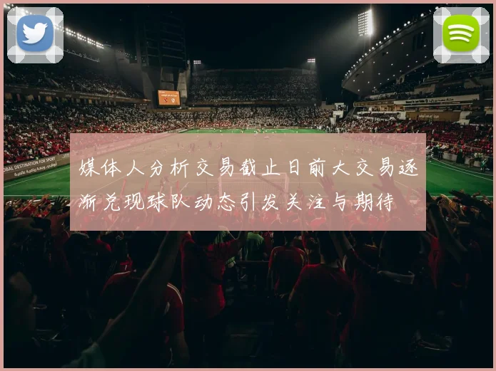媒体人分析交易截止日前大交易逐渐兑现球队动态引发关注与期待