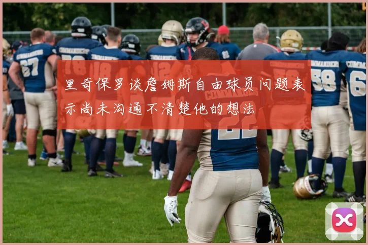 里奇保罗谈詹姆斯自由球员问题表示尚未沟通不清楚他的想法