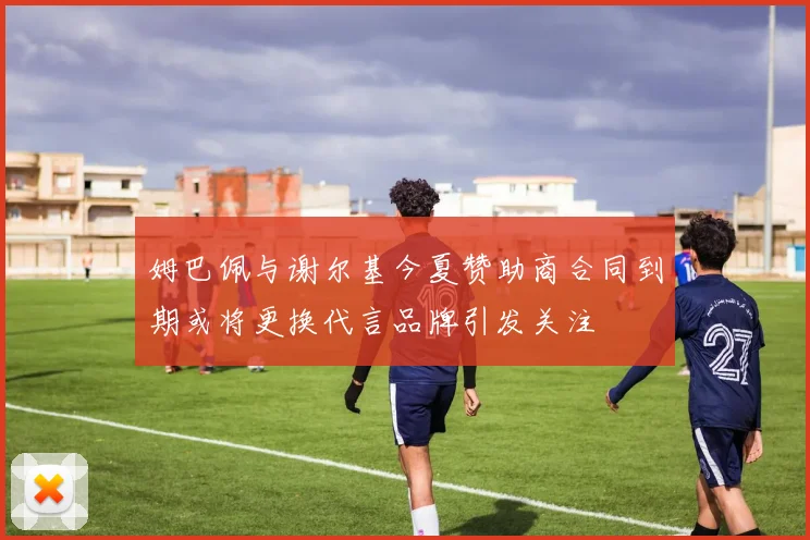 姆巴佩与谢尔基今夏赞助商合同到期或将更换代言品牌引发关注
