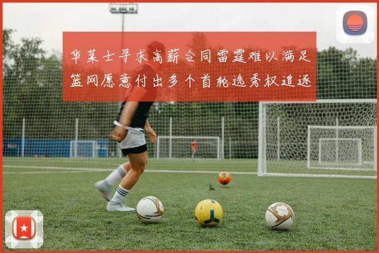 华莱士寻求高薪合同雷霆难以满足篮网愿意付出多个首轮选秀权追逐