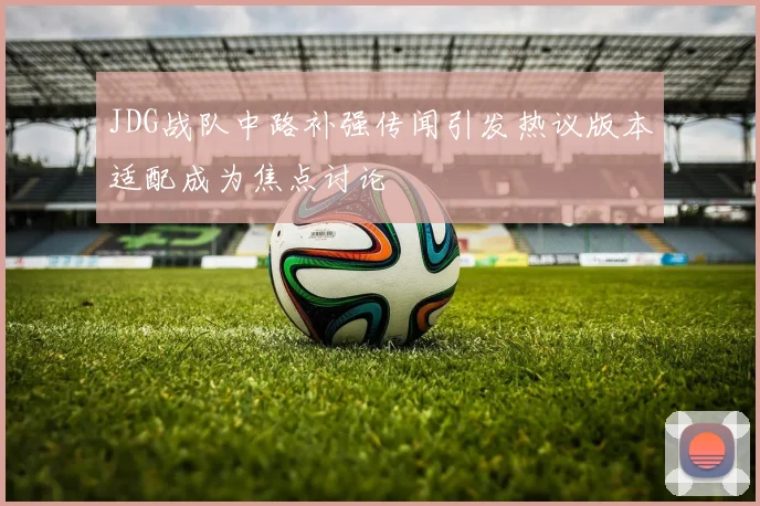 JDG战队中路补强传闻引发热议版本适配成为焦点讨论
