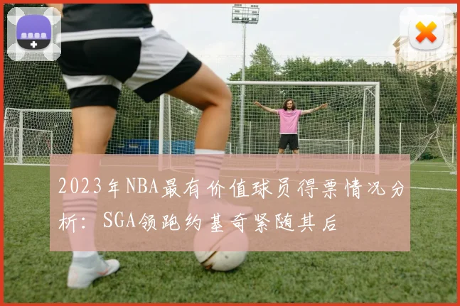 2023年NBA最有价值球员得票情况分析：SGA领跑约基奇紧随其后