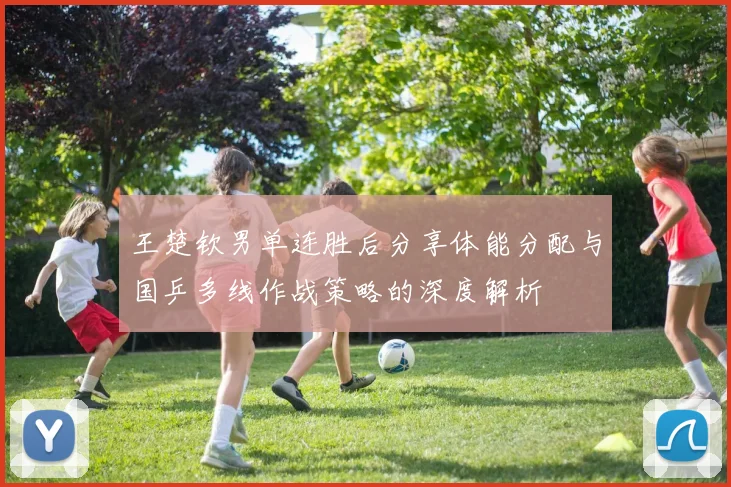 王楚钦男单连胜后分享体能分配与国乒多线作战策略的深度解析