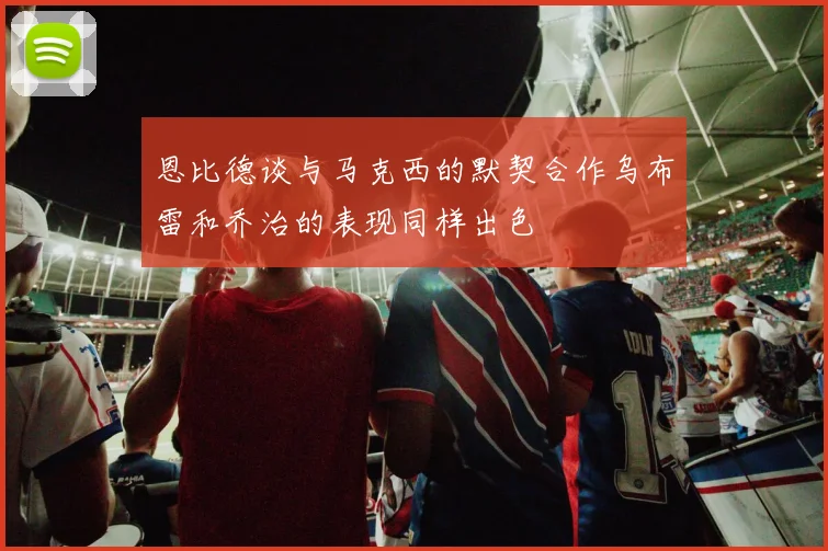 恩比德谈与马克西的默契合作乌布雷和乔治的表现同样出色
