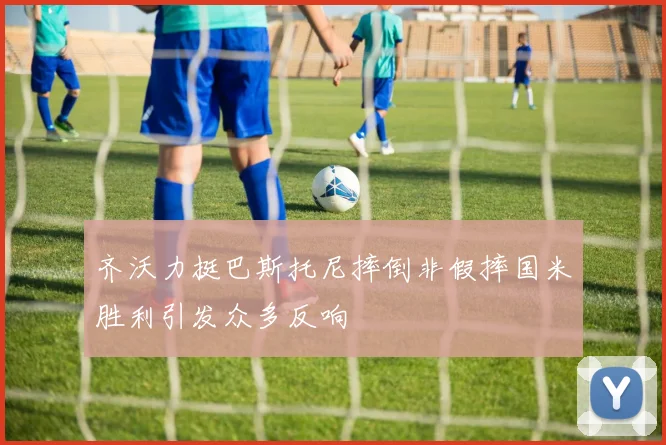 齐沃力挺巴斯托尼摔倒非假摔国米胜利引发众多反响