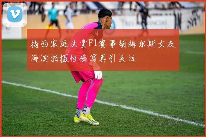 梅西家庭共赏F1赛事胡梅尔斯女友海滨拍摄性感写真引关注